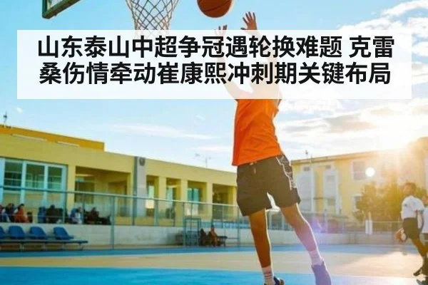 山东泰山中超争冠遇轮换难题 克雷桑伤情牵动崔康熙冲刺期关键布局