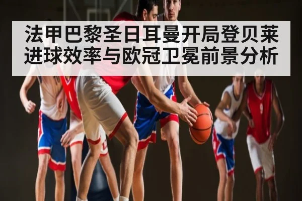 法甲巴黎圣日耳曼开局登贝莱进球效率与欧冠卫冕前景分析