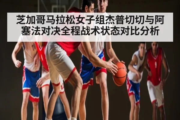 芝加哥马拉松女子组杰普切切与阿塞法对决全程战术状态对比分析