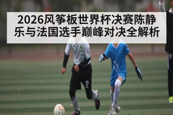 2026风筝板世界杯决赛陈静乐与法国选手巅峰对决全解析