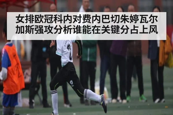 女排欧冠科内对费内巴切朱婷瓦尔加斯强攻分析谁能在关键分占上风